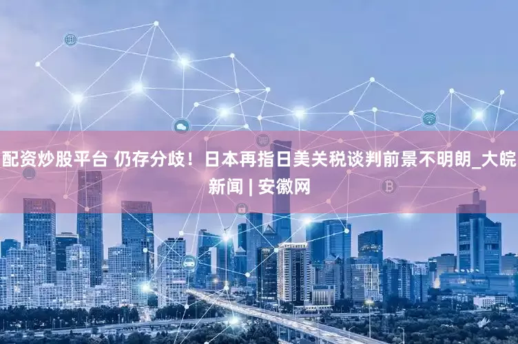 配资炒股平台 仍存分歧！日本再指日美关税谈判前景不明朗_大皖新闻 | 安徽网