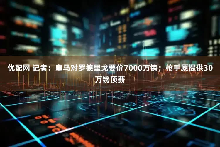 优配网 记者：皇马对罗德里戈要价7000万镑；枪手愿提供30万镑顶薪
