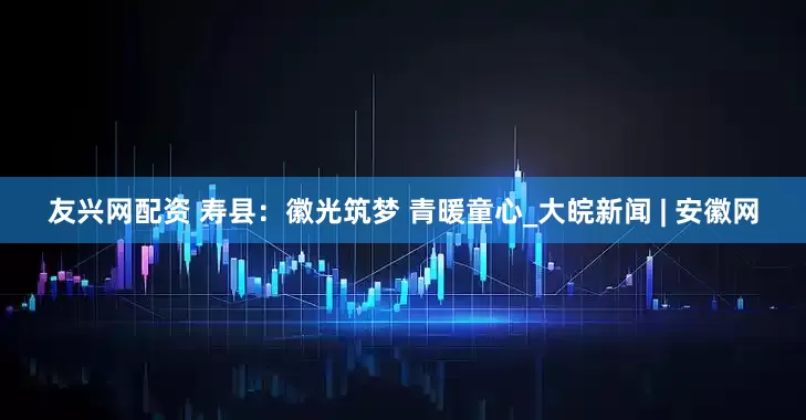友兴网配资 寿县：徽光筑梦 青暖童心_大皖新闻 | 安徽网