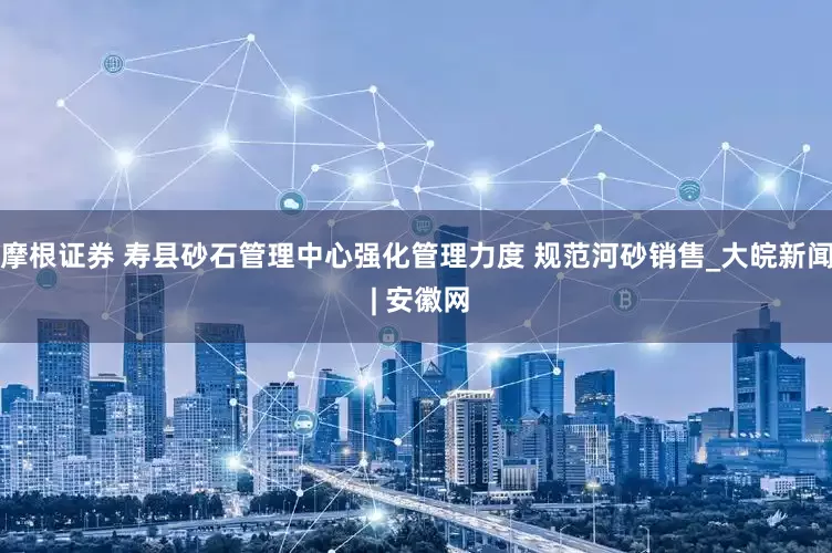 摩根证券 寿县砂石管理中心强化管理力度 规范河砂销售_大皖新闻 | 安徽网