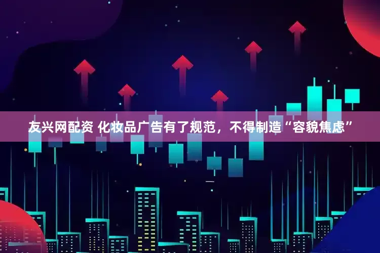 友兴网配资 化妆品广告有了规范，不得制造“容貌焦虑”