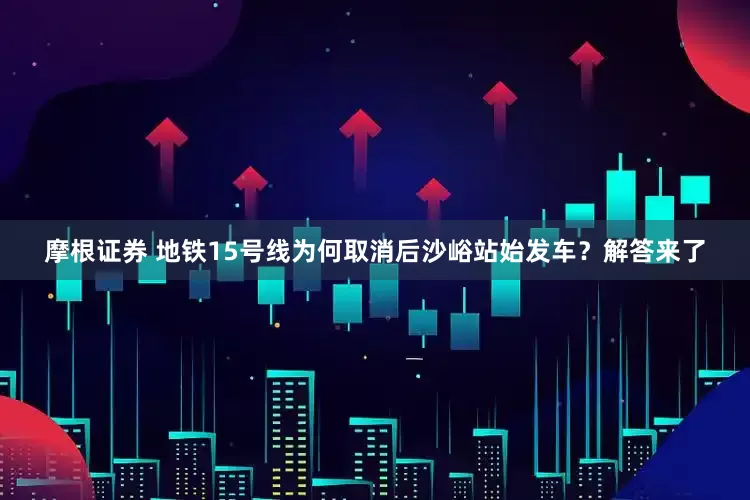 摩根证券 地铁15号线为何取消后沙峪站始发车？解答来了