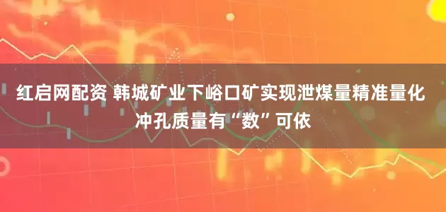 红启网配资 韩城矿业下峪口矿实现泄煤量精准量化 冲孔质量有“数”可依