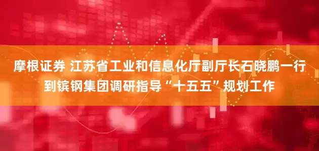 摩根证券 江苏省工业和信息化厅副厅长石晓鹏一行到镔钢集团调研指导“十五五”规划工作