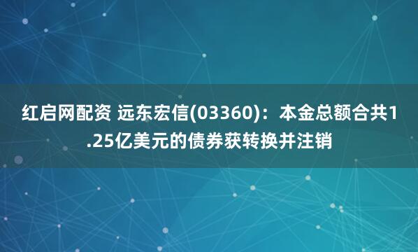 红启网配资 远东宏信(03360)：本金总额合共1.25亿美元的债券获转换并注销