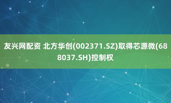 友兴网配资 北方华创(002371.SZ)取得芯源微(688037.SH)控制权
