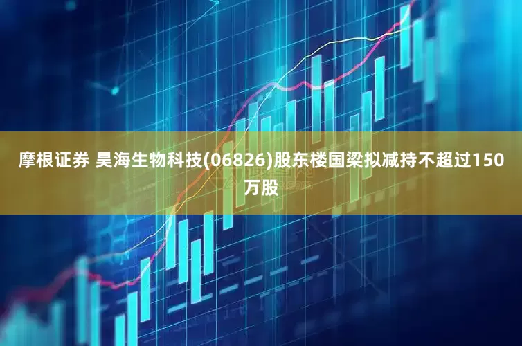 摩根证券 昊海生物科技(06826)股东楼国梁拟减持不超过150万股