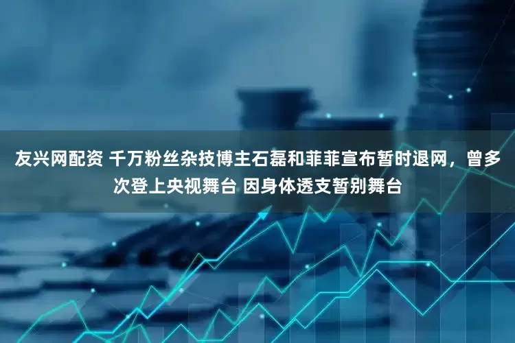 友兴网配资 千万粉丝杂技博主石磊和菲菲宣布暂时退网，曾多次登上央视舞台 因身体透支暂别舞台