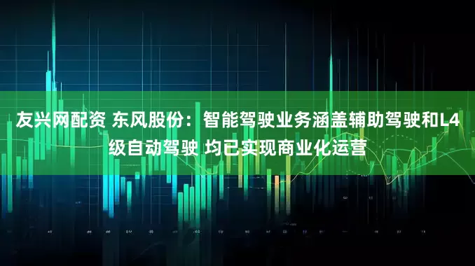 友兴网配资 东风股份：智能驾驶业务涵盖辅助驾驶和L4级自动驾驶 均已实现商业化运营