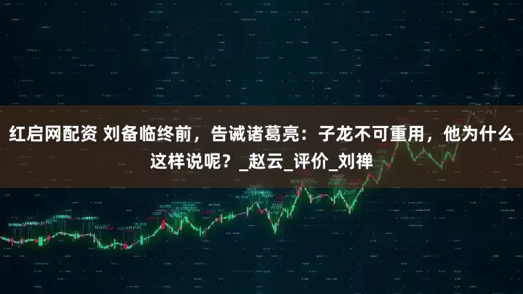 红启网配资 刘备临终前，告诫诸葛亮：子龙不可重用，他为什么这样说呢？_赵云_评价_刘禅