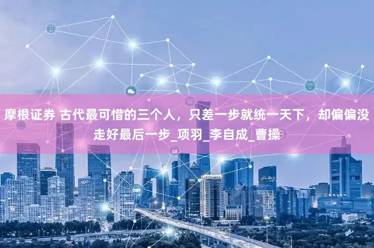 摩根证券 古代最可惜的三个人，只差一步就统一天下，却偏偏没走好最后一步_项羽_李自成_曹操