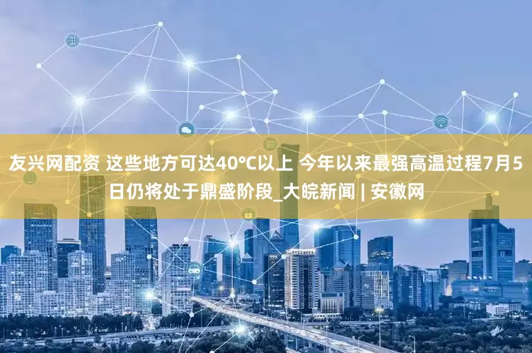 友兴网配资 这些地方可达40℃以上 今年以来最强高温过程7月5日仍将处于鼎盛阶段_大皖新闻 | 安徽网