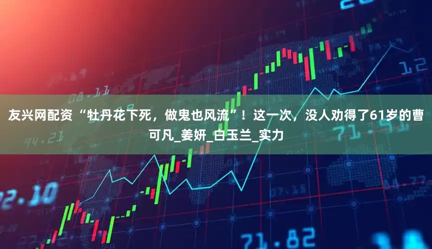友兴网配资 “牡丹花下死，做鬼也风流”！这一次，没人劝得了61岁的曹可凡_姜妍_白玉兰_实力