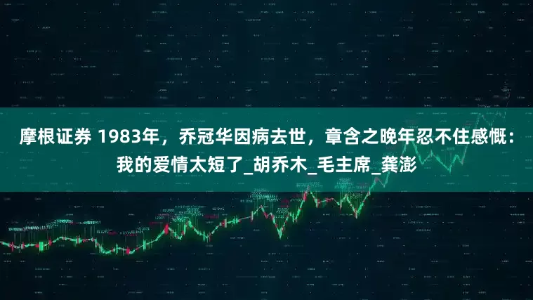 摩根证券 1983年，乔冠华因病去世，章含之晚年忍不住感慨：我的爱情太短了_胡乔木_毛主席_龚澎