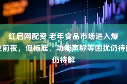 红启网配资 老年食品市场进入爆发前夜，但标准、功能声称等困扰仍待解