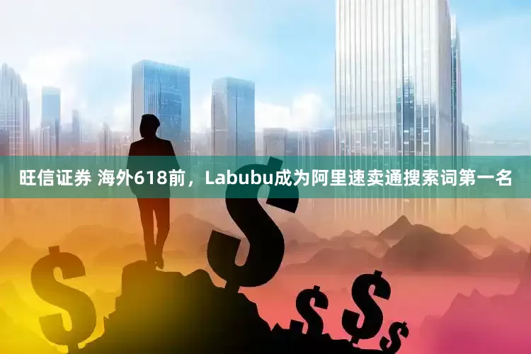 旺信证券 海外618前，Labubu成为阿里速卖通搜索词第一名