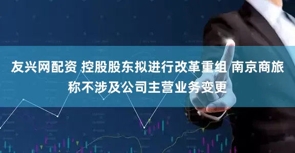 友兴网配资 控股股东拟进行改革重组 南京商旅称不涉及公司主营业务变更