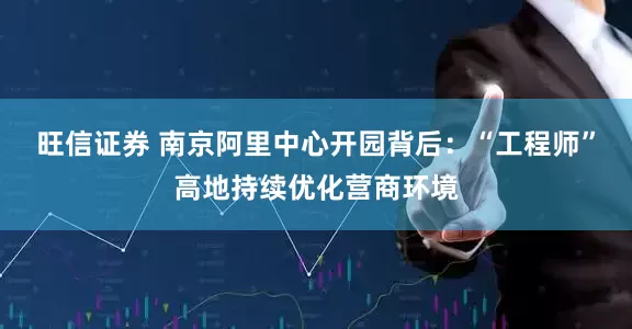 旺信证券 南京阿里中心开园背后：“工程师”高地持续优化营商环境
