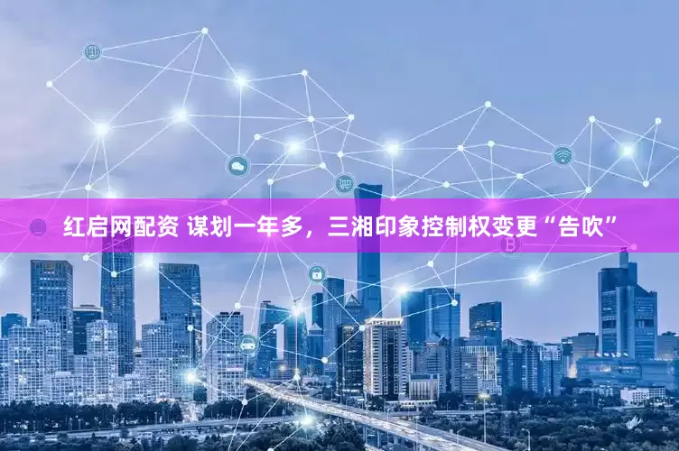 红启网配资 谋划一年多，三湘印象控制权变更“告吹”