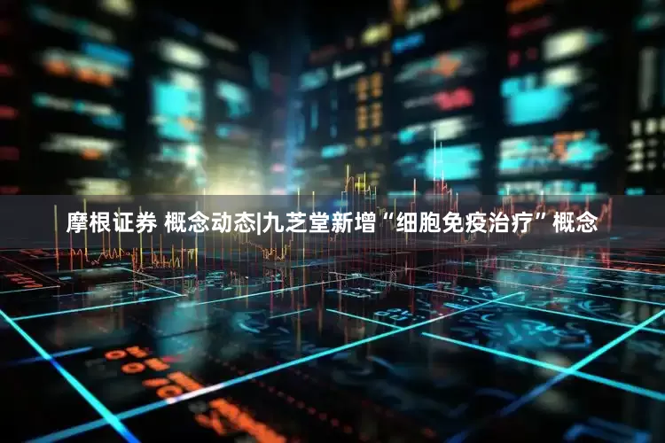 摩根证券 概念动态|九芝堂新增“细胞免疫治疗”概念