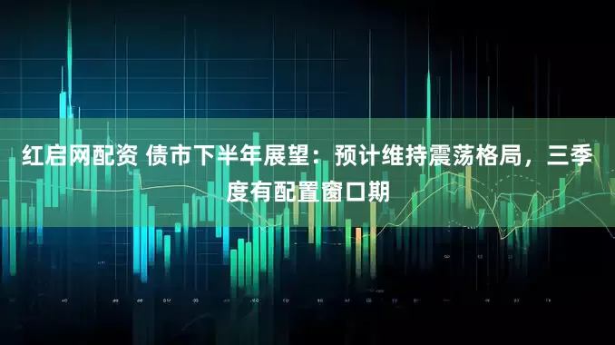 红启网配资 债市下半年展望：预计维持震荡格局，三季度有配置窗口期