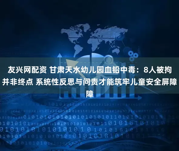 友兴网配资 甘肃天水幼儿园血铅中毒:8人被拘并非终点 系统性反思与问责才能筑牢儿童安全屏障