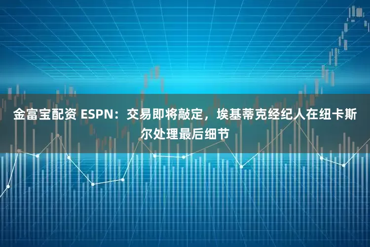 金富宝配资 ESPN：交易即将敲定，埃基蒂克经纪人在纽卡斯尔处理最后细节