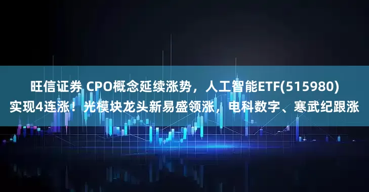 旺信证券 CPO概念延续涨势，人工智能ETF(515980)实现4连涨！光模块龙头新易盛领涨，电科数字、寒武纪跟涨
