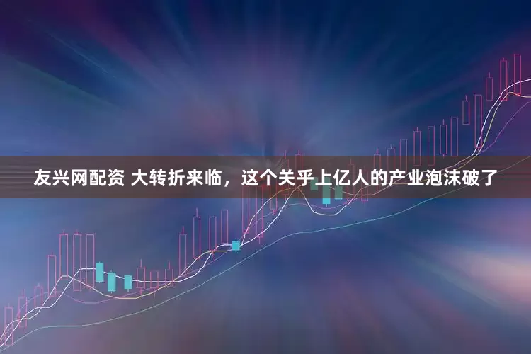 友兴网配资 大转折来临，这个关乎上亿人的产业泡沫破了