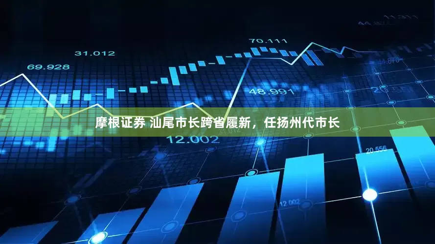 摩根证券 汕尾市长跨省履新，任扬州代市长
