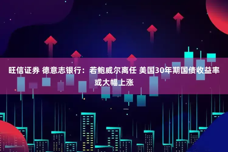 旺信证券 德意志银行：若鲍威尔离任 美国30年期国债收益率或大幅上涨