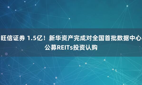 旺信证券 1.5亿！新华资产完成对全国首批数据中心公募REITs投资认购