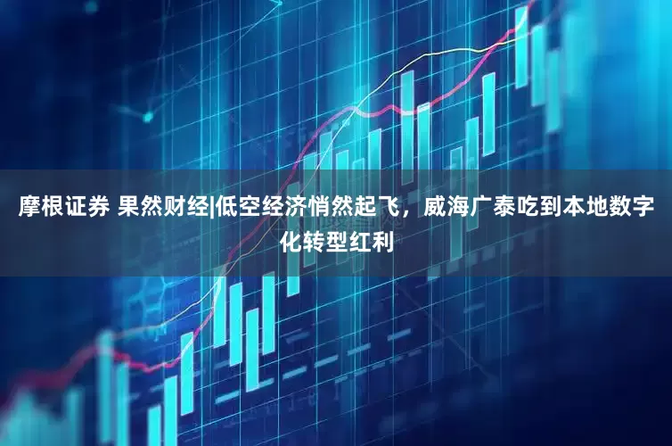 摩根证券 果然财经|低空经济悄然起飞，威海广泰吃到本地数字化转型红利