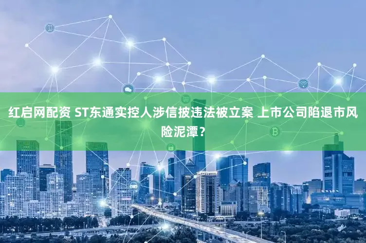红启网配资 ST东通实控人涉信披违法被立案 上市公司陷退市风险泥潭？