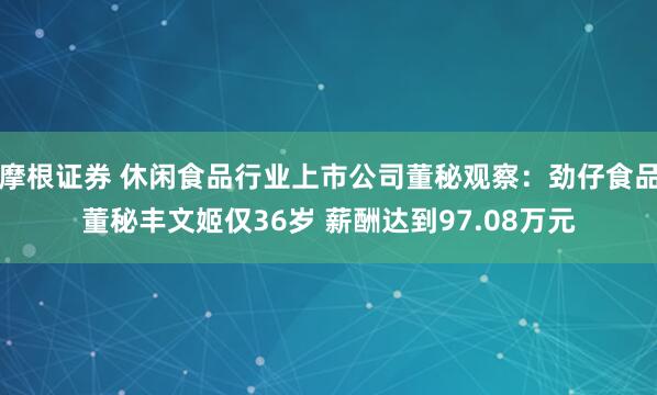 摩根证券 休闲食品行业上市公司董秘观察：劲仔食品董秘丰文姬仅36岁 薪酬达到97.08万元