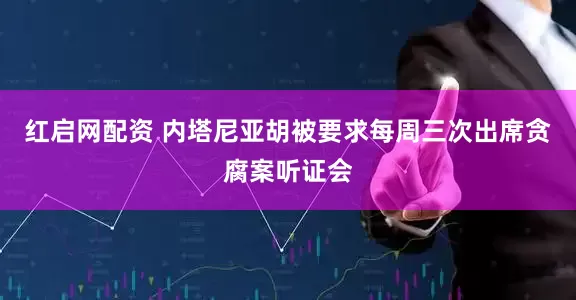 红启网配资 内塔尼亚胡被要求每周三次出席贪腐案听证会