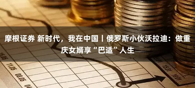 摩根证券 新时代，我在中国丨俄罗斯小伙沃拉迪：做重庆女婿享“巴适”人生