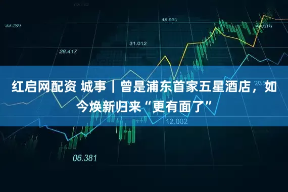 红启网配资 城事｜曾是浦东首家五星酒店，如今焕新归来“更有面了”