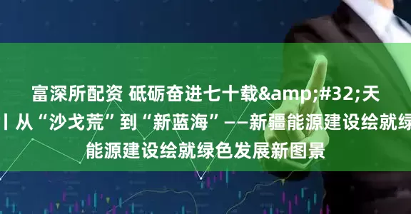 富深所配资 砥砺奋进七十载&#32;天山南北谱华章丨从“沙戈荒”到“新蓝海”——新疆能源建设绘就绿色发展新图景
