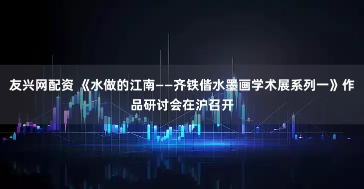 友兴网配资 《水做的江南——齐铁偕水墨画学术展系列一》作品研讨会在沪召开