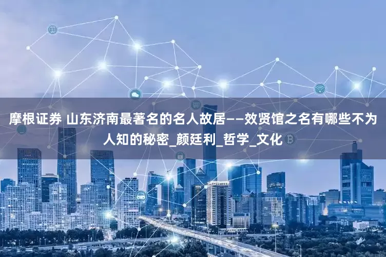 摩根证券 山东济南最著名的名人故居——效贤馆之名有哪些不为人知的秘密_颜廷利_哲学_文化