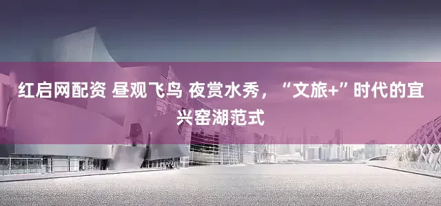 红启网配资 昼观飞鸟 夜赏水秀，“文旅+”时代的宜兴窑湖范式