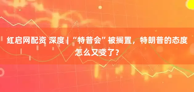 红启网配资 深度 | “特普会”被搁置，特朗普的态度怎么又变了？