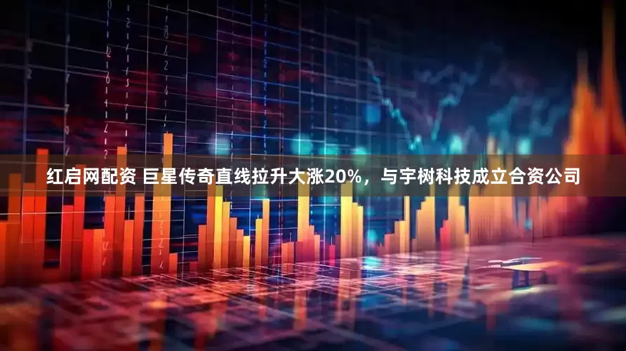 红启网配资 巨星传奇直线拉升大涨20%，与宇树科技成立合资公司