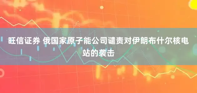 旺信证券 俄国家原子能公司谴责对伊朗布什尔核电站的袭击