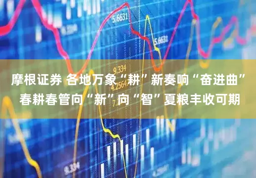 摩根证券 各地万象“耕”新奏响“奋进曲” 春耕春管向“新”向“智”夏粮丰收可期