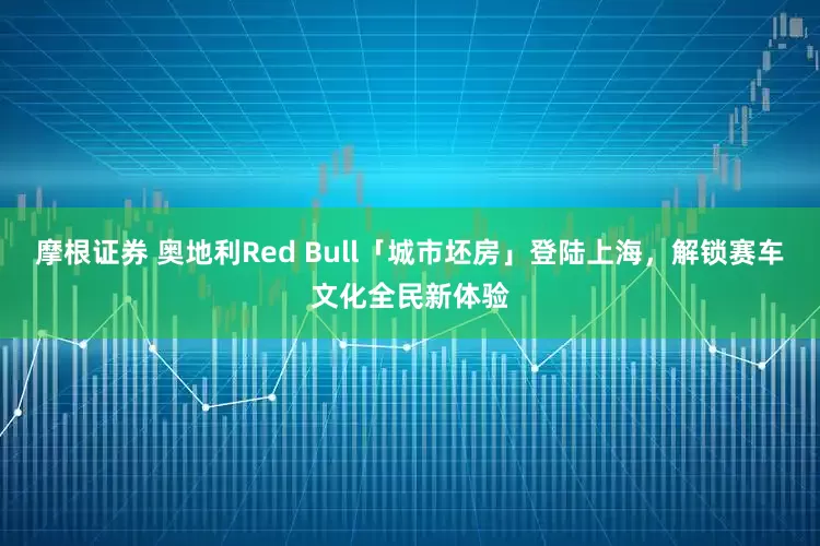 摩根证券 奥地利Red Bull「城市坯房」登陆上海，解锁赛车文化全民新体验