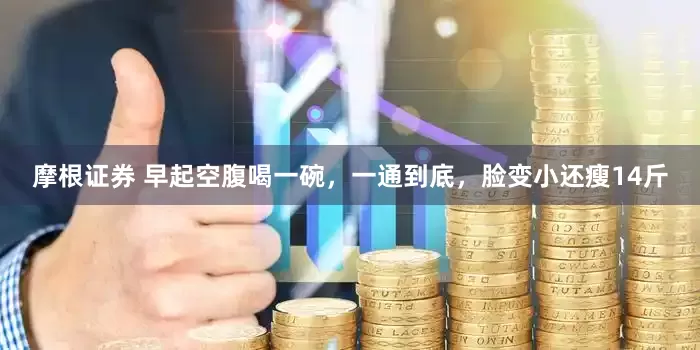 摩根证券 早起空腹喝一碗,一通到底,脸变小还瘦14斤