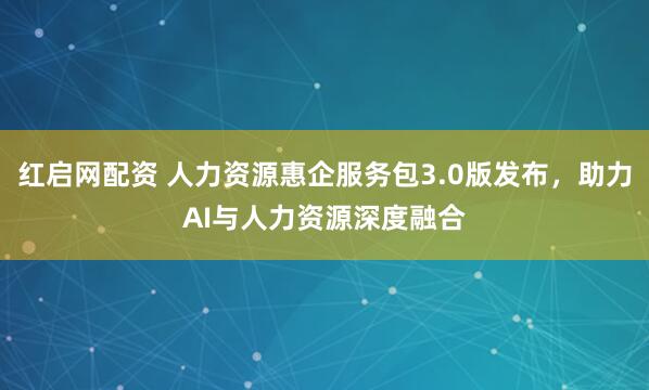 红启网配资 人力资源惠企服务包3.0版发布，助力AI与人力资源深度融合