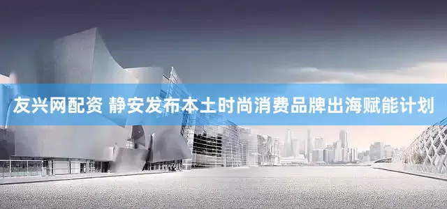 友兴网配资 静安发布本土时尚消费品牌出海赋能计划